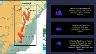 O relevo de Minas Gerais é
bastante variado, com áreas de
planaltos, serras e extensas
planícies.
Destacam-se a Serra do
Espinhaço, a Serra da
Mantiqueira e a Serra do
Caparaó.
O Pico da Bandeira, no Parque
Nacional do Caparaó, é o ponto
mais alto de Minas Gerais e
também o terceiro ponto mais alto
do Brasil.
Espinhaço
 