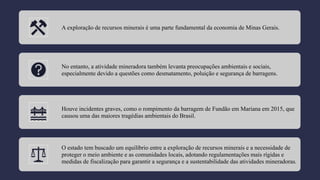 A exploração de recursos minerais é uma parte fundamental da economia de Minas Gerais.
No entanto, a atividade mineradora também levanta preocupações ambientais e sociais,
especialmente devido a questões como desmatamento, poluição e segurança de barragens.
Houve incidentes graves, como o rompimento da barragem de Fundão em Mariana em 2015, que
causou uma das maiores tragédias ambientais do Brasil.
O estado tem buscado um equilíbrio entre a exploração de recursos minerais e a necessidade de
proteger o meio ambiente e as comunidades locais, adotando regulamentações mais rígidas e
medidas de fiscalização para garantir a segurança e a sustentabilidade das atividades mineradoras.
 