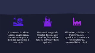A economia de Minas
Gerais é diversificada,
com destaque para a
indústria, agricultura e
mineração.
O estado é um grande
produtor de café, leite,
cana-de-açúcar, milho,
feijão e outros produtos
agrícolas.
Além disso, a indústria de
transformação é
significativa, com setores
como metalurgia,
automobilístico e têxtil.
 