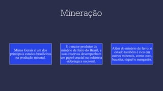 Mineração
Minas Gerais é um dos
principais estados brasileiros
na produção mineral.
É o maior produtor de
minério de ferro do Brasil, e
suas reservas desempenham
um papel crucial na indústria
siderúrgica nacional.
Além do minério de ferro, o
estado também é rico em
outros minerais, como ouro,
bauxita, níquel e manganês.
 