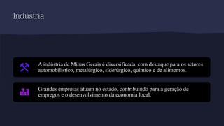 Indústria
A indústria de Minas Gerais é diversificada, com destaque para os setores
automobilístico, metalúrgico, siderúrgico, químico e de alimentos.
Grandes empresas atuam no estado, contribuindo para a geração de
empregos e o desenvolvimento da economia local.
 