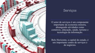 Serviços
O setor de serviços é um componente
importante da economia mineira,
abrangendo atividades como
comércio, educação, saúde, turismo e
tecnologia da informação.
Belo Horizonte, a capital do estado, é
um importante centro de serviços e
de negócios.
 