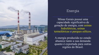 Energia
Minas Gerais possui uma
capacidade significativa de
geração de energia, com usinas
hidrelétricas, usinas
termelétricas e parques eólicos.
A energia produzida no estado
abastece tanto a sua demanda
quanto é exportada para outras
regiões do Brasil.
 