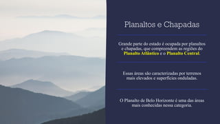 Planaltos e Chapadas
Grande parte do estado é ocupada por planaltos
e chapadas, que compreendem as regiões do
Planalto Atlântico e o Planalto Central.
Essas áreas são caracterizadas por terrenos
mais elevados e superfícies onduladas.
O Planalto de Belo Horizonte é uma das áreas
mais conhecidas nessa categoria.
 