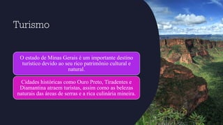 Turismo
O estado de Minas Gerais é um importante destino
turístico devido ao seu rico patrimônio cultural e
natural.
Cidades históricas como Ouro Preto, Tiradentes e
Diamantina atraem turistas, assim como as belezas
naturais das áreas de serras e a rica culinária mineira.
 