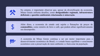No entanto, é importante observar que, apesar da diversificação da economia,
Minas Gerais enfrenta desafios, como desigualdades regionais, infraestrutura
deficiente e questões ambientais relacionadas à mineração.
Além disso, a economia do estado está sujeita a flutuações de preços de
commodities, como minério de ferro e café, que podem afetar significativamente
seu desempenho.
A economia de Minas Gerais continua a ser um motor importante para o
desenvolvimento econômico do Brasil, e o estado busca equilibrar o crescimento
econômico com a preservação do meio ambiente e o bem-estar da população.
 