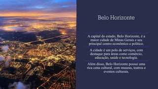 Belo Horizonte
A capital do estado, Belo Horizonte, é a
maior cidade de Minas Gerais e seu
principal centro econômico e político.
A cidade é um polo de serviços, com
destaque para áreas como comércio,
educação, saúde e tecnologia.
Além disso, Belo Horizonte possui uma
rica cena cultural, com museus, teatros e
eventos culturais.
 