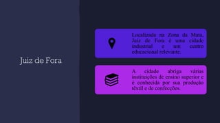 Juiz de Fora
Localizada na Zona da Mata,
Juiz de Fora é uma cidade
industrial e um centro
educacional relevante.
A cidade abriga várias
instituições de ensino superior e
é conhecida por sua produção
têxtil e de confecções.
 