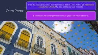 Ouro Preto
Uma das cidades históricas mais famosas do Brasil, Ouro Preto é um Patrimônio
Mundial da UNESCO e atrai turistas de todo o mundo.
É conhecida por sua arquitetura barroca, igrejas históricas e museus.
 
