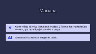Mariana
Outra cidade histórica importante, Mariana é famosa por seu patrimônio
colonial, que inclui igrejas, casarões e praças.
É uma das cidades mais antigas do Brasil.
 