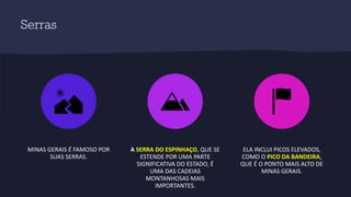 Serras
MINAS GERAIS É FAMOSO POR
SUAS SERRAS.
A SERRA DO ESPINHAÇO, QUE SE
ESTENDE POR UMA PARTE
SIGNIFICATIVA DO ESTADO, É
UMA DAS CADEIAS
MONTANHOSAS MAIS
IMPORTANTES.
ELA INCLUI PICOS ELEVADOS,
COMO O PICO DA BANDEIRA,
QUE É O PONTO MAIS ALTO DE
MINAS GERAIS.
 