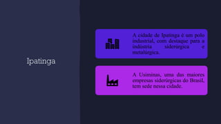 Ipatinga
A cidade de Ipatinga é um polo
industrial, com destaque para a
indústria siderúrgica e
metalúrgica.
A Usiminas, uma das maiores
empresas siderúrgicas do Brasil,
tem sede nessa cidade.
 
