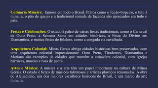 Culinária Mineira: famosa em todo o Brasil. Pratos como o feijão-tropeiro, o tutu à
mineira, o pão de queijo e a tradicional comida de fazenda são apreciados em todo o
país.
Festas e Celebrações: O estado é palco de várias festas tradicionais, como o Carnaval
de Ouro Preto, a Semana Santa em cidades históricas, a Festa do Divino em
Diamantina, e muitas festas de folclore, como a congada e a cavalhada.
Arquitetura Colonial: Minas Gerais abriga cidades históricas bem preservadas, com
uma arquitetura colonial impressionante. Ouro Preto, Tiradentes, Diamantina e
Mariana são exemplos de cidades que mantêm a atmosfera colonial, com igrejas
barrocas, museus e ruas de pedra.
Artes e Música: A música e a arte têm um papel importante na cultura de Minas
Gerais. O estado é berço de músicos talentosos e artistas plásticos renomados. A obra
de Aleijadinho, um dos maiores escultores barrocos do Brasil, é um marco da arte
mineira.
 