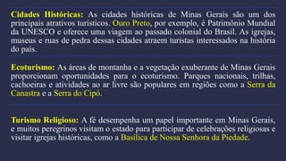 Cidades Históricas: As cidades históricas de Minas Gerais são um dos
principais atrativos turísticos. Ouro Preto, por exemplo, é Patrimônio Mundial
da UNESCO e oferece uma viagem ao passado colonial do Brasil. As igrejas,
museus e ruas de pedra dessas cidades atraem turistas interessados na história
do país.
Ecoturismo: As áreas de montanha e a vegetação exuberante de Minas Gerais
proporcionam oportunidades para o ecoturismo. Parques nacionais, trilhas,
cachoeiras e atividades ao ar livre são populares em regiões como a Serra da
Canastra e a Serra do Cipó.
Turismo Religioso: A fé desempenha um papel importante em Minas Gerais,
e muitos peregrinos visitam o estado para participar de celebrações religiosas e
visitar igrejas históricas, como a Basílica de Nossa Senhora da Piedade.
 