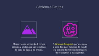 Cânions e Grutas
Minas Gerais apresenta diversos
cânions e grutas que são resultado
da ação da água e da erosão.
A Gruta de Maquiné, por exemplo,
é uma das mais famosas do estado
e é conhecida por suas formações
de estalactites e estalagmites.
 