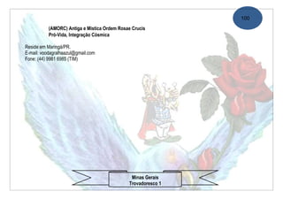 100
           (AMORC) Antiga e Mistíca Ordem Rosae Crucis
           Pró-Vida, Integração Cósmica

Reside em Maringá/PR.
E-mail: voodagralhaazul@gmail.com
Fone: (44) 9981 6985 (TIM)




                                               Minas Gerais
                                              Trovadoresco 1
 