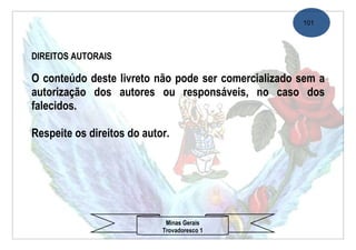 101




DIREITOS AUTORAIS

O conteúdo deste livreto não pode ser comercializado sem a
autorização dos autores ou responsáveis, no caso dos
falecidos.

Respeite os direitos do autor.




                             Minas Gerais
                            Trovadoresco 1
 