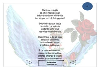 12

        Da vitrine colorida
     ao amor intransponível,
  todo o encanto em minha vida
tem sempre um quê de impossível!

    Desperta o sol que seduz
     na manhã que se inicia,
      injetando brilho e luz
    nas veias de um novo dia!

   Do amor que já foi um caso
     de ligação tão intensa
    restam dias de descaso
    e noites de indiferença.

    É de tristeza o meu canto
   mas eu canto mesmo triste,
  tentando enxergar o encanto
   onde o encanto não existe!
            Minas Gerais
           Trovadoresco 1
 