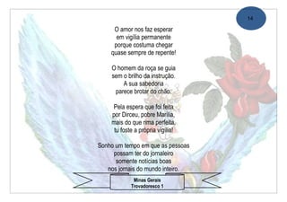 14

     O amor nos faz esperar
      em vigília permanente
     porque costuma chegar
    quase sempre de repente!

    O homem da roça se guia
    sem o brilho da instrução.
        A sua sabedoria
     parece brotar do chão.

    Pela espera que foi feita
    por Dirceu, pobre Marília,
    mais do que rima perfeita,
     tu foste a própria vigília!

Sonho um tempo em que as pessoas
     possam ter do jornaleiro
      somente notícias boas
   nos jornais do mundo inteiro.
             Minas Gerais
            Trovadoresco 1
 