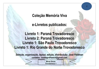 2




               Coleção Memória Viva

               e-Livretos publicados:

       Livreto 1: Paraná Trovadoresco
       Livreto 2: Paraná Trovadoresco
     Livreto 1: São Paulo Trovadoresco
Livreto 1: Rio Grande do Norte Trovadoresco
Seleção, organização, layout, edição, distribuição: José Feldman
               contatos: voodagralhaazul@gmail.com
                             Minas Gerais
                            Trovadoresco 1
 