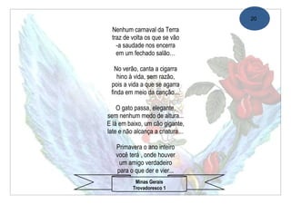 20

 Nenhum carnaval da Terra
 traz de volta os que se vão
   -a saudade nos encerra
   em um fechado salão…

   No verão, canta a cigarra
    hino à vida, sem razão,
 pois a vida a que se agarra
 finda em meio da canção…

    O gato passa, elegante,
sem nenhum medo de altura...
E lá em baixo, um cão gigante,
late e não alcança a criatura…

   Primavera o ano inteiro
   você terá , onde houver
    um amigo verdadeiro
   para o que der e vier...
           Minas Gerais
          Trovadoresco 1
 