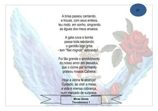22

   A brisa passou cantando,
  e trouxe, com seus enleios,
teu rosto, em sonho, singrando
 as águas dos meus anseios.

     A gata ruiva e bonita
     passa toda rebolando;
      o garotão logo grita:
- tem "filet mignon" sobrando!...

Foi tão grande o envolvimento
 do nosso amor em desvelos,
  que o ciúme por tormento
   prateou nossos Cabelos

   Hoje a vitória te alcança!
  Cuidado, ao virar a mesa,
  a vida é imensa cobrança,
  num mercado de surpresa.
            Minas Gerais
           Trovadoresco 1
 