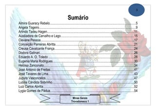 3

                                                     Sumário
Almira Guaracy Rebelo......................................................................................................5
Angela Togeiro...................................................................................................................9
Arlindo Tadeu Hagen.......................................................................................................11
Auxiliadora de Carvalho e Lago.......................................................................................15
Clevane Pessoa...............................................................................................................17
Conceição Parreiras Abritta.............................................................................................21
Creusa Cavalcante França...............................................................................................24
Dodora Galinari................................................................................................................26
Eduardo A. O. Toledo ......................................................................................................28
Eugenia Maria Rodrigues.................................................................................................30
Helóisa Zanconato...........................................................................................................34
José Antonio de Freitas....................................................................................................41
José Tavares de Lima......................................................................................................43
Jupyra Vasconcelos.........................................................................................................47
Lucília Cândida Sobrinho.................................................................................................50
Luiz Carlos Abritta............................................................................................................52
Lygia Gomes de Pádua....................................................................................................54
                                                          Minas Gerais
                                                         Trovadoresco 1
 