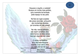32

 Esquece o orgulho, a vaidade!
Busque um mundo mais perfeito,
  que a semente da bondade
   pede espaço no seu peito

  Na face as rugas surgidas
não posso esconder, porquanto
   são montanhas erodidas
 por torrentes do meu pranto!

   Na vida, nossas estradas
  não sejam caminhos vãos:
 caminhemos de mãos dadas
 mas sem algemas nas mãos!

     O ciúme me hostiliza
    se a vejo toda dengosa
   quando o luar vem e alisa
   seu baby doll cor de rosa!
           Minas Gerais
          Trovadoresco 1
 