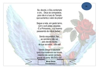 36

 Se, devoto, o Céu contemplo
 e oro... Deus se compadece,
 pois não é o luxo do Templo
que aumenta o valor da prece!

Segue a neta, em gesto terno,
  com o avô pelas calçadas:
- É a Primavera... e o Inverno
passeando de mãos dadas!…

   Sendo esquelético, feio,
    ao cemitério não vai,
      pelo devido receio
  de que se entra... não sai!

  Vendo chegar a saudade
que a tua ausência me trouxe,
 mesmo não sendo verdade,
gravei na porta: MUDOU-SE!
           Minas Gerais
          Trovadoresco 1
 