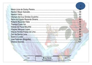 4

Maria Lúcia de Godoy Pereira..........................................................................................56
Newton Meyer Azevedo...................................................................................................58
Newton Vieira...................................................................................................................60
Olympio da Cruz Simões Coutinho..................................................................................62
Relva do Egypto Rezende Silveira...................................................................................65
Roberto Rezende Vilela .................................................................................................69
Thereza Costa Val............................................................................................................72
Wanda de Paula Mourthé.................................................................................................78
Wagner Marques Lopes...................................................................................................84
Wanda Horilda Freesz de Lima........................................................................................87
Zeni de Barros Lana.........................................................................................................89
Sobre o Livreto.................................................................................................................92
José Feldman (Biografia).................................................................................................93
Direitos Autorais.............................................................................................................101




                                                          Minas Gerais
                                                         Trovadoresco 1
 