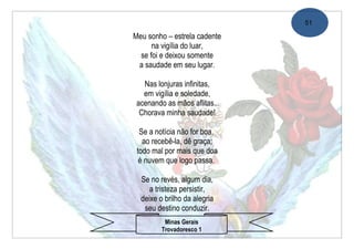 51

Meu sonho – estrela cadente
      na vigília do luar,
  se foi e deixou somente
 a saudade em seu lugar.

   Nas lonjuras infinitas,
   em vigília e soledade,
 acenando as mãos aflitas...
  Chorava minha saudade!

  Se a notícia não for boa,
   ao recebê-la, dê graça;
 todo mal por mais que doa
  é nuvem que logo passa.

  Se no revés, algum dia,
     a tristeza persistir,
  deixe o brilho da alegria
   seu destino conduzir.
          Minas Gerais
         Trovadoresco 1
 