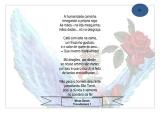 59

   A humanidade caminha
 renegando a própria raça.
As mãos - na lida mesquinha;
mãos dadas... só na desgraça.

   Café com leite na cama,
    um friozinho gostoso,
 e o calor de quem se ama...
 – Que inverno maravilhoso!

   Mil direções, por direito,
 ao nosso arbítrio são dadas;
por isso é que o mundo é feito
  de tantas encruzilhadas…

Não peca o homem descrente
   parodiando São Tomé,
  pois, a dúvida é semente
     no corolário da fé!
          Minas Gerais
         Trovadoresco 1
 