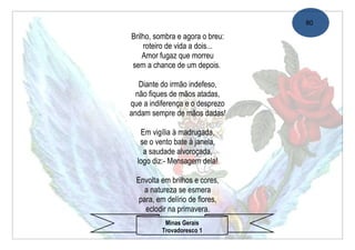 80

Brilho, sombra e agora o breu:
    roteiro de vida a dois...
    Amor fugaz que morreu
sem a chance de um depois.

   Diante do irmão indefeso,
  não fiques de mãos atadas,
que a indiferença e o desprezo
andam sempre de mãos dadas!

   Em vigília à madrugada,
   se o vento bate à janela,
    a saudade alvoroçada,
  logo diz:- Mensagem dela!

  Envolta em brilhos e cores,
     a natureza se esmera
   para, em delírio de flores,
     eclodir na primavera.
           Minas Gerais
          Trovadoresco 1
 