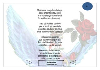 81

Mesmo se o orgulho disfarça,
 a seu encanto estou preso
 e a indiferença é uma farsa
de revide a seu desprezo!

   Meu coração se comove
   por te sentir ao meu lado,
  quando a saudade se move
entre as sombras do passado!..

     Notícias sensacionais
   que ouviremos algum dia:
- Paz total! Bombas não mais...
   explosões... só de alegria!

  O encanto do teu sorriso,
   em instante de emoção,
 sem licença e de improviso,
   confiscou meu coração!
           Minas Gerais
          Trovadoresco 1
 