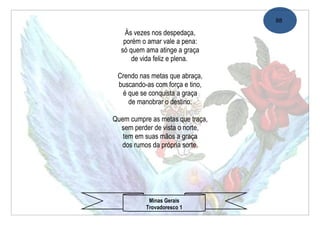 88

   Às vezes nos despedaça,
   porém o amar vale a pena:
  só quem ama atinge a graça
      de vida feliz e plena.

 Crendo nas metas que abraça,
 buscando-as com força e tino,
  é que se conquista a graça
    de manobrar o destino.

Quem cumpre as metas que traça,
  sem perder de vista o norte,
   tem em suas mãos a graça
  dos rumos da própria sorte.




           Minas Gerais
          Trovadoresco 1
 
