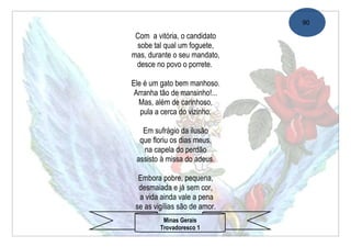 90

 Com a vitória, o candidato
 sobe tal qual um foguete,
mas, durante o seu mandato,
 desce no povo o porrete.

Ele é um gato bem manhoso.
 Arranha tão de mansinho!...
  Mas, além de carinhoso,
   pula a cerca do vizinho.

   Em sufrágio da ilusão
  que floriu os dias meus,
   na capela do perdão
 assisto à missa do adeus.

  Embora pobre, pequena,
  desmaiada e já sem cor,
  a vida ainda vale a pena
 se as vigílias são de amor.
          Minas Gerais
         Trovadoresco 1
 