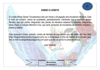 92

                                    SOBRE O LIVRETO

O Livreto Minas Gerais Trovadoresco tem por intuito a divulgação dos trovadores mineiros. Este
é mais um número, outros se sucederão, periodicamente, mantendo viva a memória destes
literatos que são partes integrantes das pánias da literatura estadual e nacional, integrando
deste modo a Coleção Memória Viva, que será composto de trovadores do território brasileiro,
estado a estado.

Caso possuam trovas, poesias, contos de literatos de sua cidade que não estão em meu blog
(http://singrandohorizontes.blogspot.com) ou o Almanaque O Voo da Gralha Azul, enviem para
meu e-mail voodagralhaazul@gmail.com para que não se perca na areia do tempo.

                                       José Feldman




                                           Minas Gerais
                                          Trovadoresco 1
 