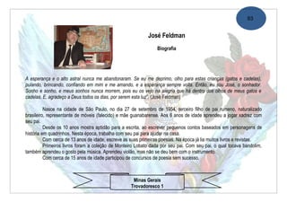 93


                                                            José Feldman
                                                                 Biografia




A esperança e o alto astral nunca me abandonaram. Se eu me deprimo, olho para estas crianças (gatos e cadelas),
pulando, brincando, confiando em mim e me amando, e a esperança sempre volta. Então, eu sou José, o sonhador.
Sonho e sonho, e meus sonhos nunca morrem, pois eu os vejo na alegria que há dentro dos olhos de meus gatos e
cadelas. E, agradeço a Deus todos os dias, por serem esta luz”. (José Feldman)

          Nasce na cidade de São Paulo, no dia 27 de setembro de 1954, terceiro filho de pai rumeno, naturalizado
brasileiro, representante de móveis (falecido) e mãe guanabarense. Aos 6 anos de idade aprendeu a jogar xadrez com
seu pai.
          Desde os 10 anos mostra aptidão para a escrita, ao escrever pequenos contos baseados em personagens de
história em quadrinhos. Nesta época, trabalha com seu pai para ajudar na casa.
          Com cerca de 13 anos de idade, escreve as suas primeiras poesias. Na época já lia muitos livros e revistas.
          Primeiros livros foram a coleção de Monteiro Lobato dada por seu pai. Com seu pai, o qual tocava bandolim,
também aprendeu o gosto pela música. Aprendeu violão, mas não se deu bem com o instrumento.
          Com cerca de 15 anos de idade participou de concursos de poesia sem sucesso.



                                                     Minas Gerais
                                                    Trovadoresco 1
 