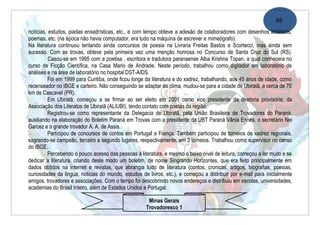95
notícias, estudos, piadas enxadrísticas, etc., e com tempo obteve a adesão de colaboradores com desenhos artísticos,
poemas, etc. (na época não havia computador, era tudo na máquina de escrever e mimeógrafo).
Na literatura continuou tentando ainda concursos de poesia na Livraria Freitas Bastos e Scortecci, mas ainda sem
sucesso. Com as trovas, obteve pela primeira vez uma menção honrosa no Concurso de Santa Cruz do Sul (RS).
          Casou-se em 1995 com a poetisa , escritora e tradutora paranaense Alba Krishna Topan, a qual conhecera no
curso de Ficção Científica, na Casa Mario de Andrade. Neste período, trabalhou como digitador em laboratório de
análises e na área de laboratório no hospital DST-AIDS.
          Foi em 1999 para Curitiba, onde ficou longe da literatura e do xadrez, trabalhando, aos 45 anos de idade, como
recenseador no IBGE e carteiro. Não conseguindo se adaptar ao clima, mudou-se para a cidade de Ubiratã, a cerca de 70
km de Cascavel (PR).
          Em Ubiratã, começou a se firmar ao ser eleito em 2001 como vice presidente da diretoria provisória, da
Associação dos Literatos de Ubiratã (ALIUBI), tendo contato com poetas da região.
          Registrou-se como representante da Delegacia de Ubiratã, pela União Brasileira de Trovadores do Paraná,
auxiliando na elaboração do Boletim Paraná em Trovas com a presidente da UBT Paraná Vânia Ennes, o secretário Nei
Garcez e o grande trovador A. A. de Assis.
          Participou de concursos de contos em Portugal e França. Também participou de torneios de xadrez regionais,
sagrando-se campeão, terceiro e segundo lugares, respectivamente, em 3 torneios. Trabalhou como supervisor no censo
do IBGE.
          Percebendo o pouco acesso das pessoas à literatura, e mesmo o baixo nível de leitura, começou a ler muito e se
dedicar a literatura, criando deste modo um boletim, de nome Singrando Horizontes, que era feito principalmente em
dados obtidos na internet e revistas, que abrangia tudo de literatura (contos, cronicas, artigos, biografias, poesias,
curiosidades da lingua, noticias do mundo, estudos de livros, etc.), e começou a distribuir por e-mail para inicialmente
amigos, trovadores e associações. Com o tempo foi descobrindo novos endereços e distribuiu em escolas, universidades,
academias do Brasil Inteiro, além de Estados Unidos e Portugal.

                                                      Minas Gerais
                                                     Trovadoresco 1
 