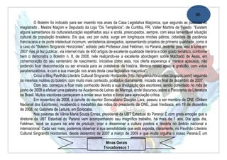 96
          O Boletim foi indicado para ser inserido nos anais da Casa Legislativa Maçonica, que segundo as palavras do
magistrado , Mestre Maçom e Deputado da Loja "Os Templários", de Curitiba, PR, Valter Martins de Toledo: "Existem
alguns samaritanos da cultura/educação espalhados aqui e acolá, preocupados, sempre, com essa lamentável situação
cultural da população brasileira. Eis que, vez por outra, surge em longínquos rincões pátrios, cidadãos de paciência
franciscana e de porte intelectual incomum, verdadeiros abnegados, apresentando projetos de primeira qualidade, como é
o caso do "Boletim Singrando Horizontes", editado pelo Professor José Feldman, no Paraná, recente, pois veio à lume em
2007 mas já fez publicar, via internet mais de 400 artigos de excelente qualidade literária e bom gosto temático, conforme
bem o demonstra o Boletim n. 8, de 2008, nele realçando-se a excelente abordagem sobre Machado de Assis, em
comemoração do seu centenário de nascimento. Iniciativa como esta, nos oferta esperança e merece aplausos, não
podendo ficar desconhecida ou ser enviada para as prateleiras da história. Merece nosso apoio e gratidão, com votos
parabenizatórios, e com a sua inserção nos anais desta casa legislativa maçonica".
          Criou o Blog Pavilhão Literário Cultural Singrando Horizontes (http://singrandohorizontes.blogspot.com/) seguindo
os mesmos moldes do boletim, com muito mais conteúdo, postados diariamente, iniciado ao final de dezembro de 2007.
          Com isto, começou a ficar mais conhecido devido a sua divulgação dos escritores, sendo convidado no mês de
junho de 2008 a efetuar uma palestra na Academia de Letras de Maringá, onde discursou sobre o Panorama da Literatura
no Brasil. Muitos escritores começaram a enviar seus textos e livros para apreciação crítica.
          Em novembro de 2008, a convite do escritor Sorocabano Douglas Lara, passou a ser membro da ONE (Ordem
Nacional dos Escritores), recebendo o medalhão das mãos do presidente da ONE, José Verdasca, em 19 de dezembro
de 2008, no Gabinete de Leitura, em Sorocaba.
          Nas palavras de Vãnia Maria Souza Ennes, presidente da UBT Estadual do Paraná: É com grata emoção que a
diretoria da UBT Estadual do Paraná vem acompanhando seu magnífico trabalho, há mais de 1 ano. Dia após dia,
Feldman, você se supera na arte de produzir, criar e disseminar a cultura poética e literária no âmbito nacional e
internacional. Cada vez mais, podemos observar a sua sensibilidade que está exposta, claramente, no Pavilhão Literário
Cultural Singrando Horizontes, desde dezembro de 2007 a março de 2009 e que muito orgulha o nosso Paraná.É um

                                                       Minas Gerais
                                                      Trovadoresco 1
 