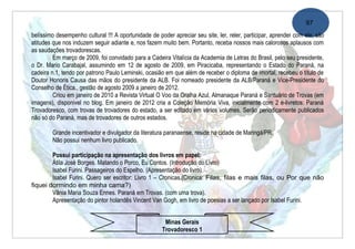 97
belíssimo desempenho cultural !!! A oportunidade de poder apreciar seu site, ler, reler, participar, aprender com ele, são
atitudes que nos induzem seguir adiante e, nos fazem muito bem. Portanto, receba nossos mais calorosos aplausos com
as saudações trovadorescas.
         Em março de 2009, foi convidado para a Cadeira Vitalícia da Academia de Letras do Brasil, pelo seu presidente,
o Dr. Mario Carabajal, assumindo em 12 de agosto de 2009, em Piracicaba, representando o Estado do Paraná, na
cadeira n.1, tendo por patrono Paulo Leminski, ocasião em que além de receber o diploma de imortal, recebeu o título de
Doutor Honoris Causa das mãos do presidente da ALB. Foi nomeado presidente da ALB/Paraná e Vice-Presidente do
Conselho de Ética., gestão de agosto 2009 a janeiro de 2012.
         Criou em janeiro de 2010 a Revista Virtual O Voo da Gralha Azul, Almanaque Paraná e Santuário de Trovas (em
imagens), disponivel no blog. Em janeiro de 2012 cria a Coleção Memória Viva, inicialmente com 2 e-livretos: Paraná
Trovadoresco, com trovas de trovadores do estado, a ser editado em vários volumes. Serão periodicamente publicados
não só do Paraná, mas de trovadores de outros estados.

        Grande incentivador e divulgador da literatura paranaense, reside na cidade de Maringá/PR.
        Não possui nenhum livro publicado.

        Possui participação na apresentação dos livros em papel:
        Átila José Borges. Matando o Porco, Eu Contos. (Introdução do Livro)
        Isabel Furini. Passageiros do Espelho. (Apresentação do livro)
        Isabel Furini. Quero ser escritor: Livro 1 – Cronicas.(Cronica: Filas, filas e mais filas, ou Por que não
fiquei dormindo em minha cama?)
        Vânia Maria Souza Ennes. Paraná em Trovas. (com uma trova).
        Apresentação do pintor holandês Vincent Van Gogh, em livro de poesias a ser lançado por Isabel Furini.


                                                       Minas Gerais
                                                      Trovadoresco 1
 