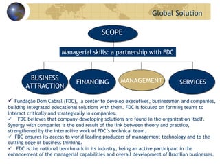 Global Solution
FINANCINGFINANCING MANAGEMENTMANAGEMENT SERVICESSERVICES
BUSINESS
ATTRACTION
BUSINESS
ATTRACTION
Fundação Dom Cabral (FDC), a center to develop executives, businessmen and companies,
building integrated educational solutions with them. FDC is focused on forming teams to
interact critically and strategically in companies.
FDC believes that company–developing solutions are found in the organization itself.
Synergy with companies is the end result of the link between theory and practice,
strengthened by the interactive work of FDC’s technical team.
FDC ensures its access to world leading producers of management technology and to the
cutting edge of business thinking.
FDC is the national benchmark in its industry, being an active participant in the
enhancement of the managerial capabilities and overall development of Brazilian businesses.
SCOPE
Managerial skills: a partnership with FDC
 
