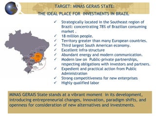 TARGET: MINAS GERAIS STATE:
THE IDEAL PLACE FOR INVESTMENTS IN BRAZIL
Strategically located in the Southeast region of
Brazil: concentrating 78% of Brazilian consuming
market .
18 million people.
Territory greater than many European countries.
Third largest South American economy.
Excellent infra-structure
Abundant energy and modern communication.
Modern law on Public-private partnerships,
respecting obligations with investors and partners.
Expedient and practical action from Public
Administration
Strong competitiveness for new enterprises
Highly qualified labor
MINAS GERAIS State stands at a vibrant moment in its development,
introducing entrepreneurial changes, innovation, paradigm shifts, and
openness for consideration of new alternatives and investments.
 