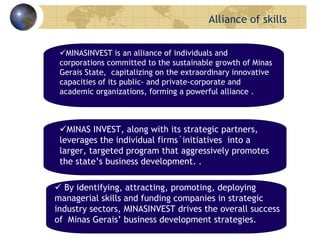 MINASINVEST is an alliance of individuals and
corporations committed to the sustainable growth of Minas
Gerais State, capitalizing on the extraordinary innovative
capacities of its public- and private-corporate and
academic organizations, forming a powerful alliance .
MINAS INVEST, along with its strategic partners,
leverages the individual firms´initiatives into a
larger, targeted program that aggressively promotes
the state’s business development. .
By identifying, attracting, promoting, deploying
managerial skills and funding companies in strategic
industry sectors, MINASINVEST drives the overall success
of Minas Gerais’ business development strategies.
ALLIANCEOFEFFORTS Alliance of skills
 
