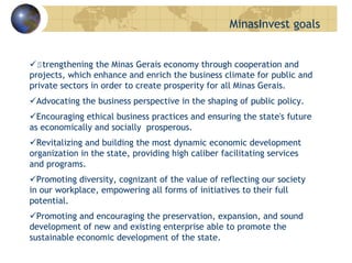 Strengthening the Minas Gerais economy through cooperation and
projects, which enhance and enrich the business climate for public and
private sectors in order to create prosperity for all Minas Gerais.
Advocating the business perspective in the shaping of public policy.
Encouraging ethical business practices and ensuring the state's future
as economically and socially prosperous.
Revitalizing and building the most dynamic economic development
organization in the state, providing high caliber facilitating services
and programs.
Promoting diversity, cognizant of the value of reflecting our society
in our workplace, empowering all forms of initiatives to their full
potential.
Promoting and encouraging the preservation, expansion, and sound
development of new and existing enterprise able to promote the
sustainable economic development of the state.
MinasInvest goals
 