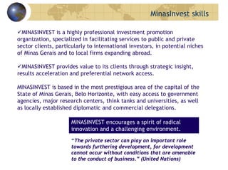 MINASINVEST is a highly professional investment promotion
organization, specialized in facilitating services to public and private
sector clients, particularly to international investors, in potential niches
of Minas Gerais and to local firms expanding abroad.
MINASINVEST provides value to its clients through strategic insight,
results acceleration and preferential network access.
MINASINVEST is based in the most prestigious area of the capital of the
State of Minas Gerais, Belo Horizonte, with easy access to government
agencies, major research centers, think tanks and universities, as well
as locally established diplomatic and commercial delegations.
MINASINVEST encourages a spirit of radical
innovation and a challenging environment.
“The private sector can play an important role
towards furthering development, for development
cannot occur without conditions that are amenable
to the conduct of business.” (United Nations)
MinasInvest skills
 