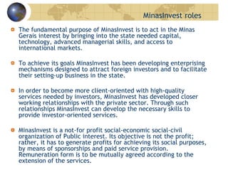 MinasInvest roles
The fundamental purpose of MinasInvest is to act in the Minas
Gerais interest by bringing into the state needed capital,
technology, advanced managerial skills, and access to
international markets.
To achieve its goals MinasInvest has been developing enterprising
mechanisms designed to attract foreign investors and to facilitate
their setting-up business in the state.
In order to become more client-oriented with high-quality
services needed by investors, MinasInvest has developed closer
working relationships with the private sector. Through such
relationships MinasInvest can develop the necessary skills to
provide investor-oriented services.
MinasInvest is a not-for profit social-economic social-civil
organization of Public interest. Its objective is not the profit;
rather, it has to generate profits for achieving its social purposes,
by means of sponsorships and paid service provision.
Remuneration form is to be mutually agreed according to the
extension of the services.
 