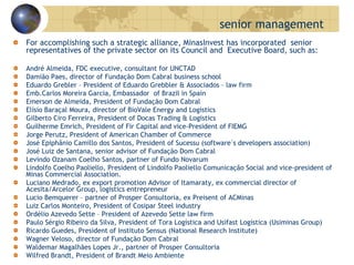senior management
For accomplishing such a strategic alliance, MinasInvest has incorporated senior
representatives of the private sector on its Council and Executive Board, such as:
André Almeida, FDC executive, consultant for UNCTAD
Damião Paes, director of Fundação Dom Cabral business school
Eduardo Grebler – President of Eduardo Grebbler & Associados – law firm
Emb.Carlos Moreira Garcia, Embassador of Brazil in Spain
Emerson de Almeida, President of Fundação Dom Cabral
Elísio Baraçal Moura, director of BioVale Energy and Logistics
Gilberto Ciro Ferreira, President of Docas Trading & Logistics
Guilherme Emrich, President of Fir Capital and vice-President of FIEMG
Jorge Perutz, President of American Chamber of Commerce
José Epiphânio Camillo dos Santos, President of Sucessu (software´s developers association)
José Luiz de Santana, senior advisor of Fundação Dom Cabral
Levindo Ozanam Coelho Santos, partner of Fundo Novarum
Lindolfo Coelho Paoliello, President of Lindolfo Paoliello Comunicação Social and vice-president of
Minas Commercial Association.
Luciano Medrado, ex export promotion Advisor of Itamaraty, ex commercial director of
Acesita/Arcelor Group, logistics entrepreneur
Lucio Bemquerer – partner of Prosper Consultoria, ex Preisent of ACMinas
Luiz Carlos Monteiro, President of Cosipar Steel industry
Ordélio Azevedo Sette – President of Azevedo Sette law firm
Paulo Sérgio Ribeiro da Silva, President of Tora Logística and Usifast Logística (Usiminas Group)
Ricardo Guedes, President of Instituto Sensus (National Research Institute)
Wagner Veloso, director of Fundação Dom Cabral
Waldemar Magalhães Lopes Jr., partner of Prosper Consultoria
Wilfred Brandt, President of Brandt Meio Ambiente
 