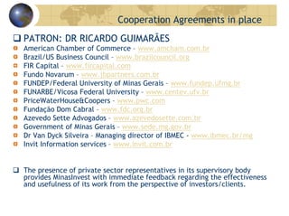 Cooperation Agreements in place
PATRON: DR RICARDO GUIMARÃES
American Chamber of Commerce – www.amcham.com.br
Brazil/US Business Council – www.brazilcouncil.org
FIR Capital – www.fircapital.com
Fundo Novarum – www.jbpartners.com.br
FUNDEP/Federal University of Minas Gerais – www.fundep.ufmg.br
FUNARBE/Vicosa Federal University – www.centev.ufv.br
PriceWaterHouse&Coopers – www.pwc.com
Fundação Dom Cabral – www.fdc.org.br
Azevedo Sette Advogados – www.azevedosette.com.br
Government of Minas Gerais – www.sede.mg.gov.br
Dr Van Dyck Silveira – Managing director of IBMEC - www.ibmec.br/mg
Invit Information services – www.invit.com.br
The presence of private sector representatives in its supervisory body
provides MinasInvest with immediate feedback regarding the effectiveness
and usefulness of its work from the perspective of investors/clients.
 