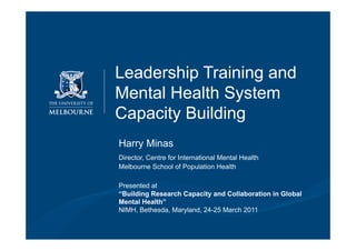 Leadership Training and
                                             Mental Health System
                                             Capacity Building
                                               Harry Minas
                                               Director, Centre for International Mental Health
                                               Melbourne School of Population Health

                                               Presented at
                                               “Building Research Capacity and Collaboration in Global
                                               Mental Health”
                                               NIMH, Bethesda, Maryland, 24-25 March 2011

|   Minas: Leadership training and mental health system capacity building
    NIMH, Washington 24 March 2011
                                                                                      CIMH
                                                                                                  Collaborating Centre
 